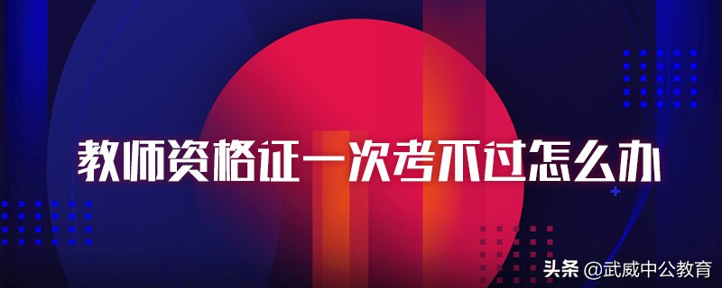 教师资格证一次认定没过怎么办,教师资格证一次考不过怎么办