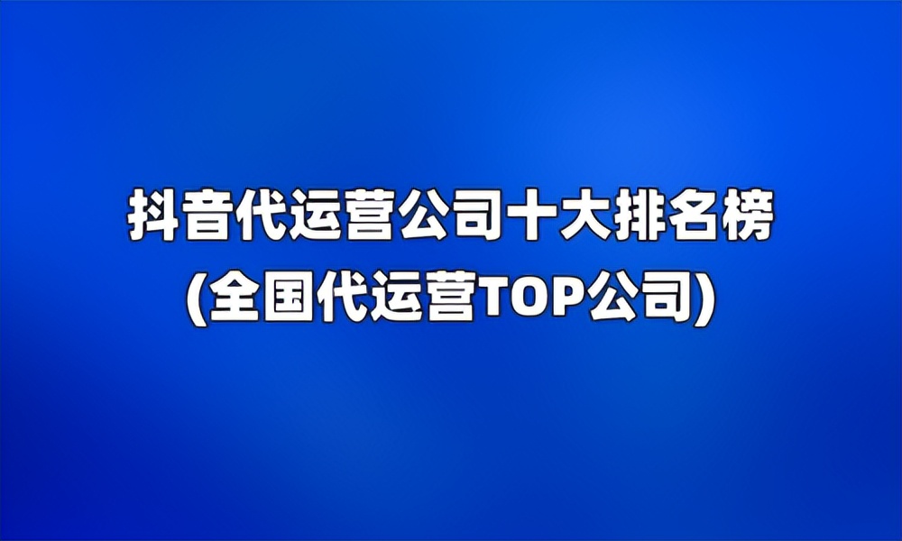 抖音运营代运营公司排名,十大抖音代运营公司排行榜前十名